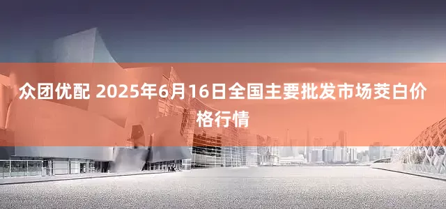 众团优配 2025年6月16日全国主要批发市场茭白价格行情