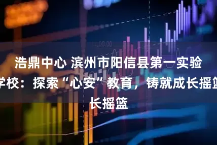 浩鼎中心 滨州市阳信县第一实验学校：探索“心安”教育，铸就成长摇篮