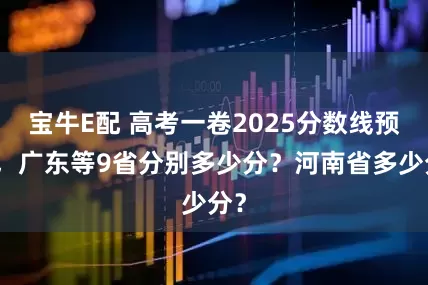 宝牛E配 高考一卷2025分数线预测，广东等9省分别多少分？河南省多少分？