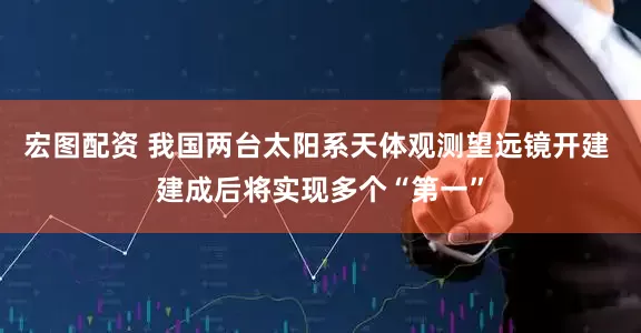 宏图配资 我国两台太阳系天体观测望远镜开建 建成后将实现多个“第一”