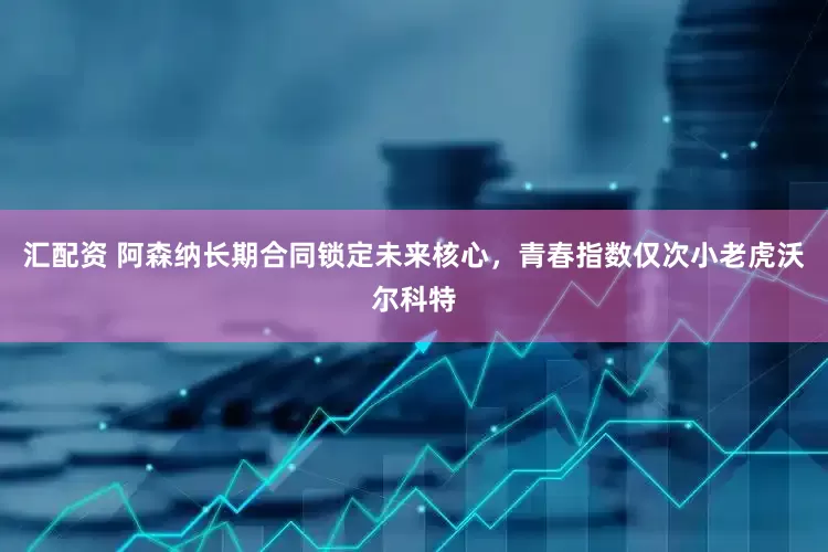 汇配资 阿森纳长期合同锁定未来核心，青春指数仅次小老虎沃尔科特