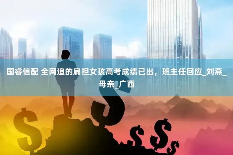 国睿信配 全网追的扁担女孩高考成绩已出，班主任回应_刘燕_母亲_广西