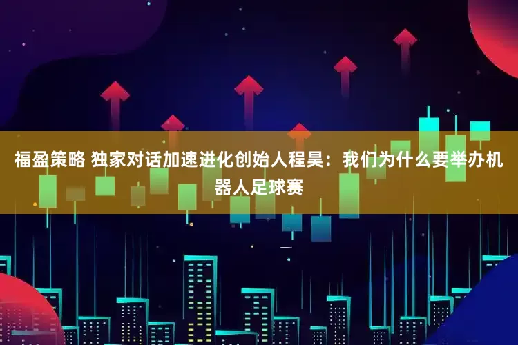 福盈策略 独家对话加速进化创始人程昊：我们为什么要举办机器人足球赛