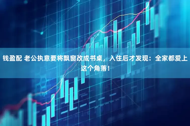 钱盈配 老公执意要将飘窗改成书桌，入住后才发现：全家都爱上这个角落！