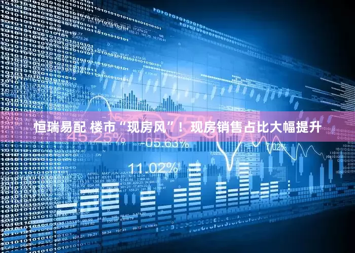 恒瑞易配 楼市“现房风”！现房销售占比大幅提升