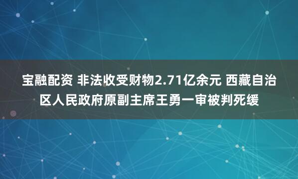 宝融配资 非法收受财物2.71亿余元 西藏自治区人民政府原副主席王勇一审被判死缓