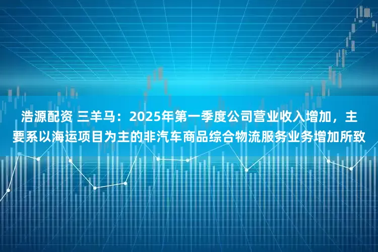 浩源配资 三羊马：2025年第一季度公司营业收入增加，主要系以海运项目为主的非汽车商品综合物流服务业务增加所致