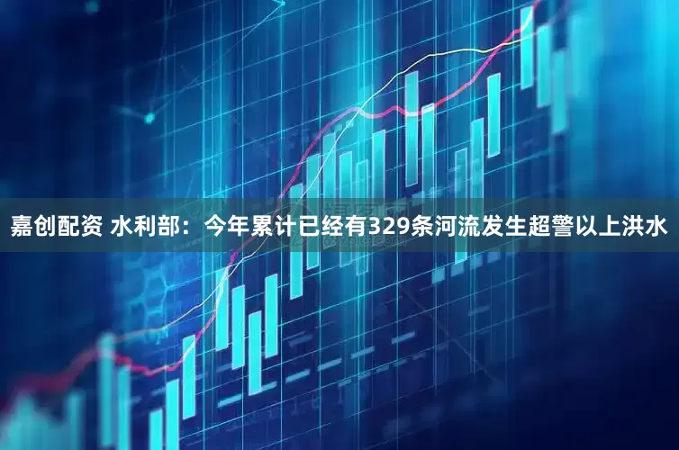 嘉创配资 水利部：今年累计已经有329条河流发生超警以上洪水