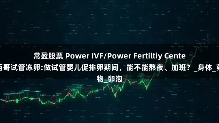 常盈股票 Power IVF/Power Fertiltiy Center美国墨西哥试管冻卵:做试管婴儿促排卵期间，能不能熬夜、加班？_身体_药物_卵泡