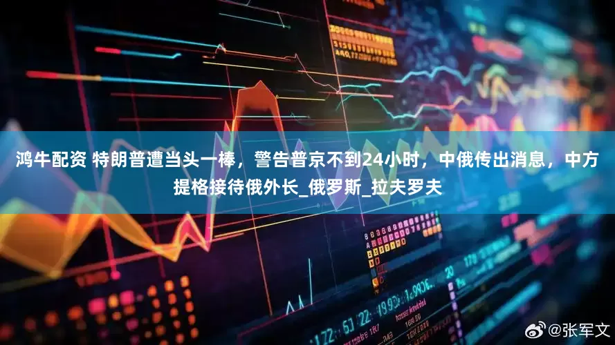 鸿牛配资 特朗普遭当头一棒，警告普京不到24小时，中俄传出消息，中方提格接待俄外长_俄罗斯_拉夫罗夫