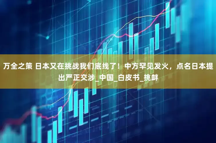 万全之策 日本又在挑战我们底线了！中方罕见发火，点名日本提出严正交涉_中国_白皮书_挑衅