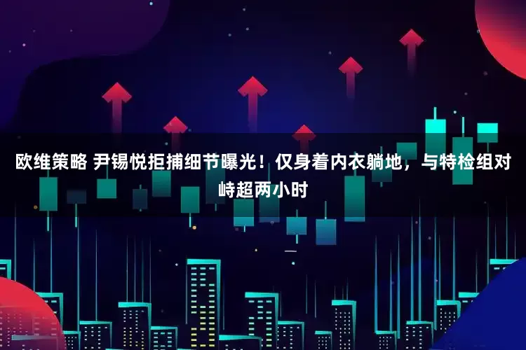 欧维策略 尹锡悦拒捕细节曝光！仅身着内衣躺地，与特检组对峙超两小时