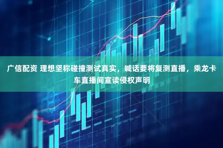 广信配资 理想坚称碰撞测试真实，喊话要将复测直播，乘龙卡车直播间宣读侵权声明