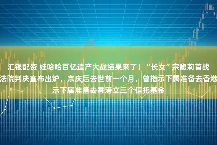汇银配资 娃哈哈百亿遗产大战结果来了！“长女”宗馥莉首战失败，香港高等法院判决宣布出炉，宗庆后去世前一个月，曾指示下属准备去香港立三个信托基金