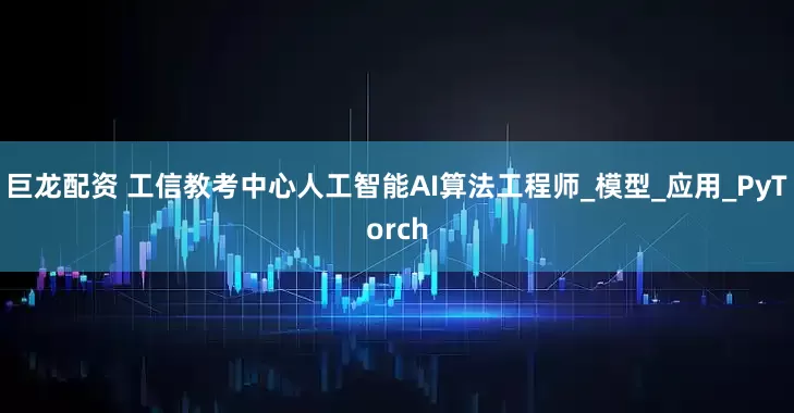 巨龙配资 工信教考中心人工智能AI算法工程师_模型_应用_PyTorch