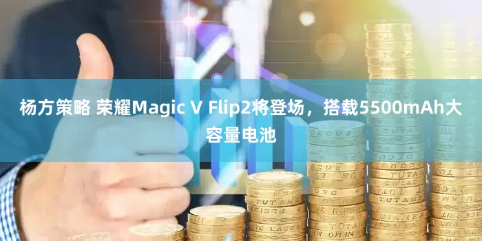 杨方策略 荣耀Magic V Flip2将登场，搭载5500mAh大容量电池
