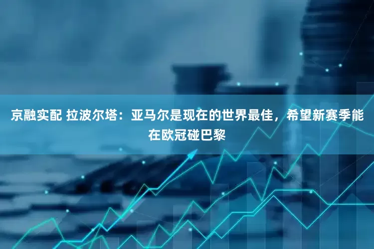 京融实配 拉波尔塔：亚马尔是现在的世界最佳，希望新赛季能在欧冠碰巴黎
