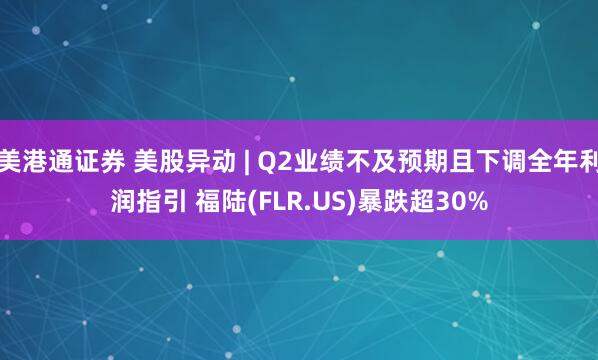 美港通证券 美股异动 | Q2业绩不及预期且下调全年利润指引 福陆(FLR.US)暴跌超30%