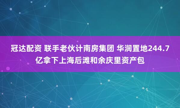 冠达配资 联手老伙计南房集团 华润置地244.7亿拿下上海后滩和余庆里资产包