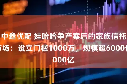 中鑫优配 娃哈哈争产案后的家族信托市场：设立门槛1000万，规模超6000亿
