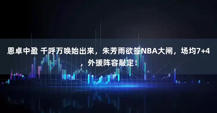 恩卓中盈 千呼万唤始出来，朱芳雨欲签NBA大闸，场均7+4，外援阵容敲定！