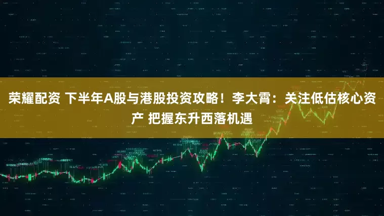 荣耀配资 下半年A股与港股投资攻略！李大霄：关注低估核心资产 把握东升西落机遇