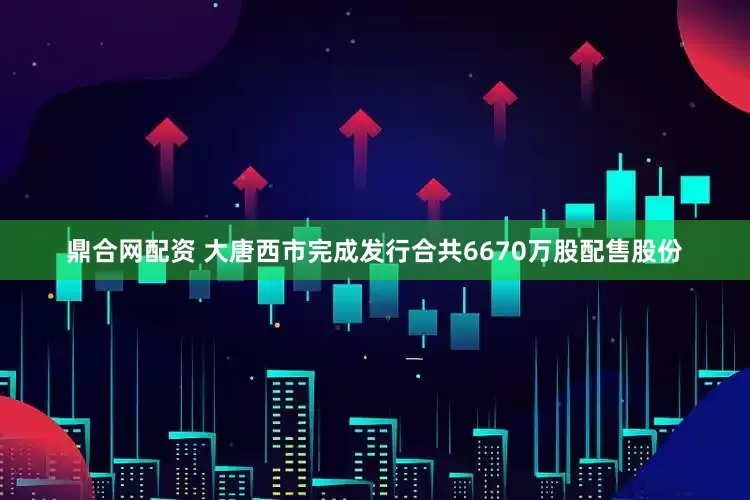 鼎合网配资 大唐西市完成发行合共6670万股配售股份