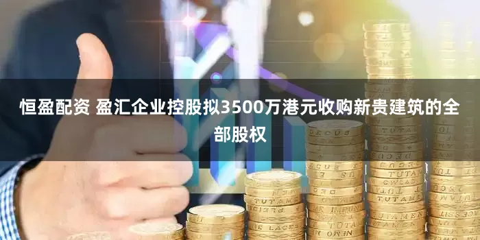 恒盈配资 盈汇企业控股拟3500万港元收购新贵建筑的全部股权