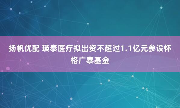 扬帆优配 瑛泰医疗拟出资不超过1.1亿元参设怀格广泰基金