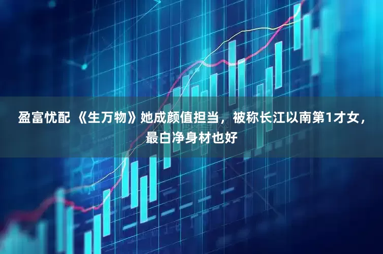 盈富忧配 《生万物》她成颜值担当，被称长江以南第1才女，最白净身材也好