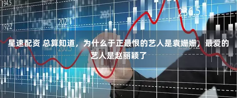 星速配资 总算知道，为什么于正最恨的艺人是袁姗姗，最爱的艺人是赵丽颖了