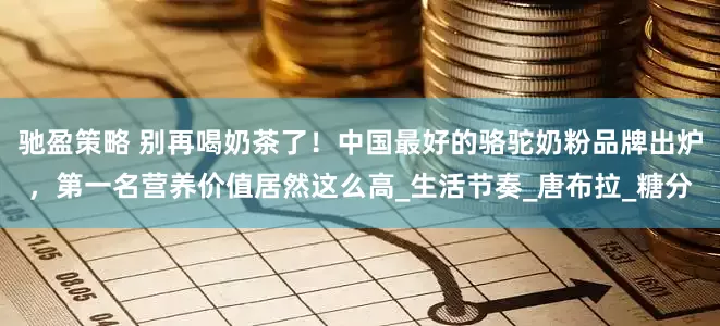 驰盈策略 别再喝奶茶了！中国最好的骆驼奶粉品牌出炉，第一名营养价值居然这么高_生活节奏_唐布拉_糖分