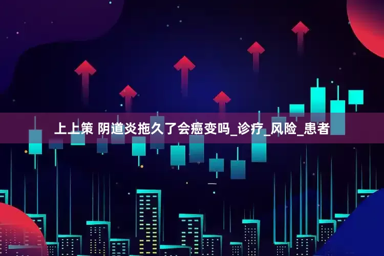 上上策 阴道炎拖久了会癌变吗_诊疗_风险_患者