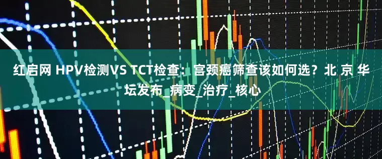 红启网 HPV检测VS TCT检查：宫颈癌筛查该如何选？北 京 华 坛发布_病变_治疗_核心