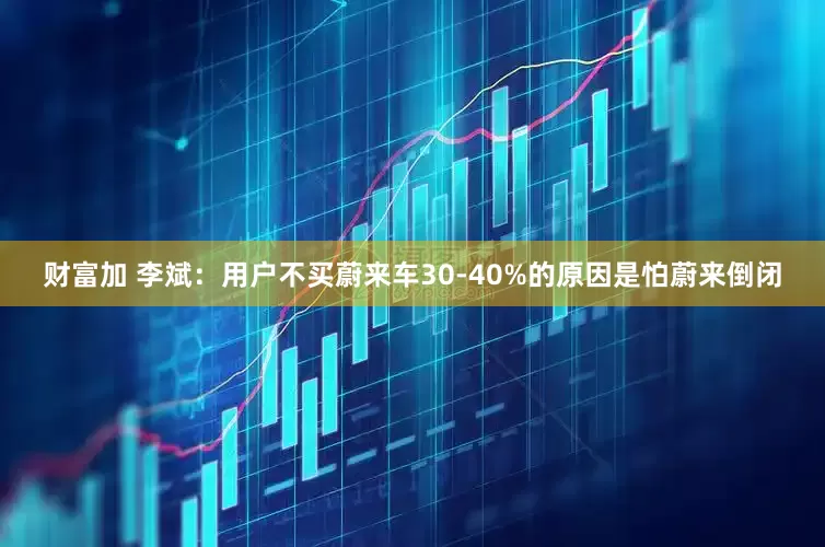 财富加 李斌：用户不买蔚来车30-40%的原因是怕蔚来倒闭