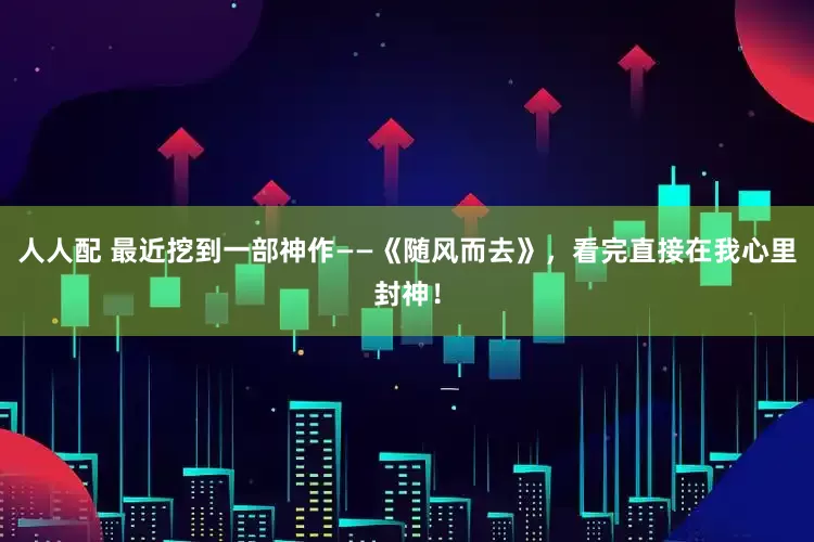 人人配 最近挖到一部神作——《随风而去》，看完直接在我心里封神！