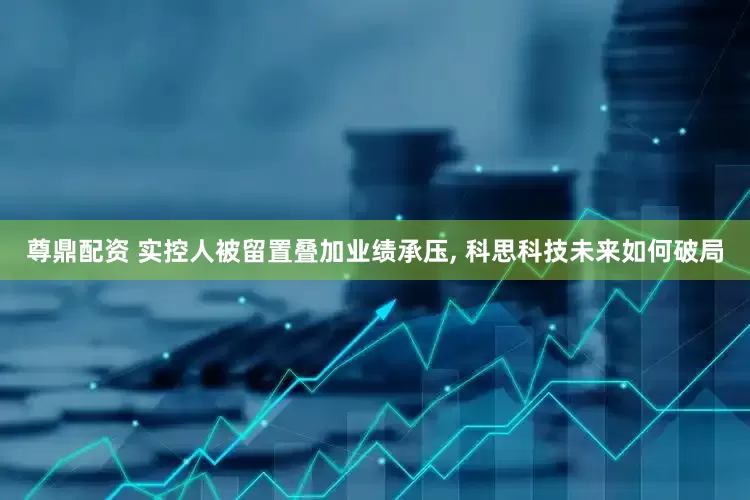 尊鼎配资 实控人被留置叠加业绩承压, 科思科技未来如何破局