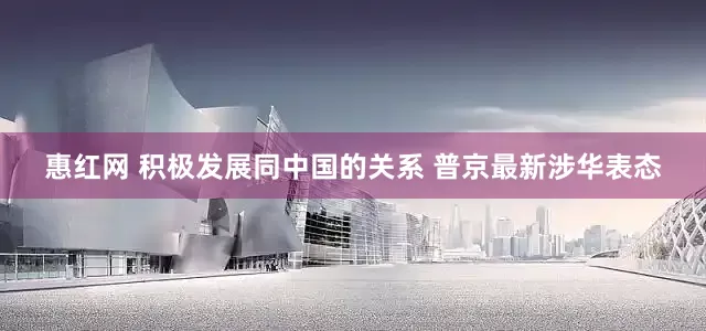 惠红网 积极发展同中国的关系 普京最新涉华表态