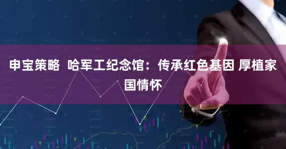 申宝策略  哈军工纪念馆：传承红色基因 厚植家国情怀