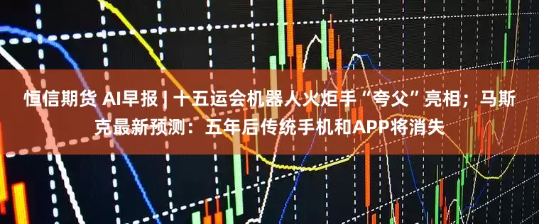 恒信期货 AI早报 | 十五运会机器人火炬手“夸父”亮相；马斯克最新预测：五年后传统手机和APP将消失