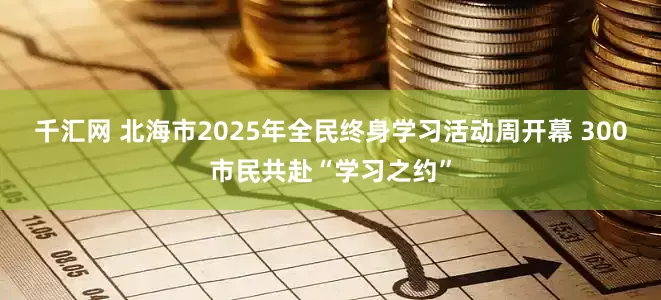 千汇网 北海市2025年全民终身学习活动周开幕 300市民共赴“学习之约”