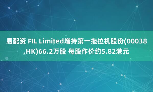 易配资 FIL Limited增持第一拖拉机股份(00038.HK)66.2万股 每股作价约5.82港元