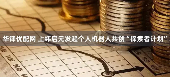 华锋优配网 上纬启元发起个人机器人共创“探索者计划”