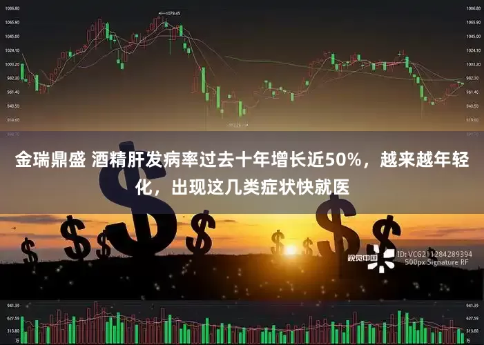 金瑞鼎盛 酒精肝发病率过去十年增长近50%，越来越年轻化，出现这几类症状快就医