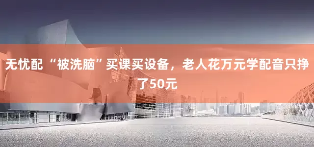 无忧配 “被洗脑”买课买设备，老人花万元学配音只挣了50元